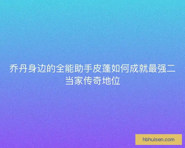 乔丹身边的全能助手皮蓬如何成就最强二当家传奇地位 乔丹身边的全能助手皮蓬如何成就最强二当家传奇地位