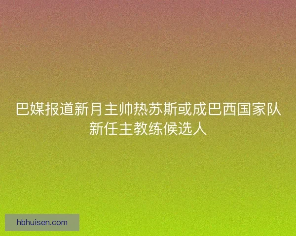 巴媒报道新月主帅热苏斯或成巴西国家队新任主教练候选人