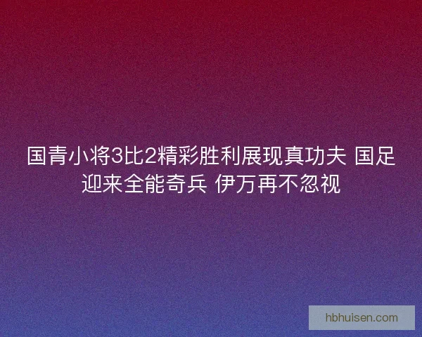 国青小将3比2精彩胜利展现真功夫 国足迎来全能奇兵 伊万再不忽视