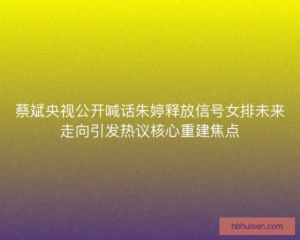 蔡斌央视公开喊话朱婷释放信号女排未来走向引发热议核心重建焦点