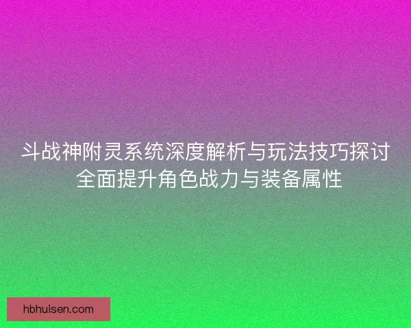 斗战神附灵系统深度解析与玩法技巧探讨 全面提升角色战力与装备属性