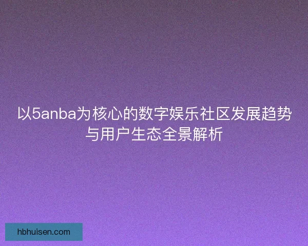 以5anba为核心的数字娱乐社区发展趋势与用户生态全景解析