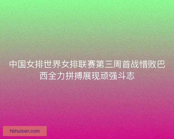 中国女排世界女排联赛第三周首战惜败巴西全力拼搏展现顽强斗志