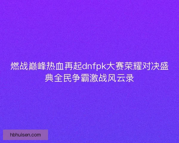 燃战巅峰热血再起dnfpk大赛荣耀对决盛典全民争霸激战风云录