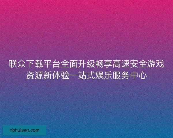 联众下载平台全面升级畅享高速安全游戏资源新体验一站式娱乐服务中心 联众下载平台全面升级畅享高速安全游戏资源新体验一站式娱乐服务中心