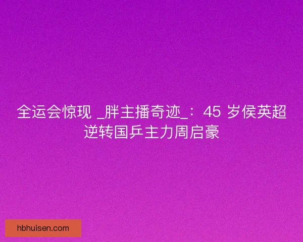 全运会惊现 _胖主播奇迹_：45 岁侯英超逆转国乒主力周启豪