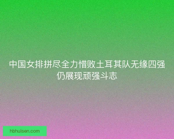 中国女排拼尽全力惜败土耳其队无缘四强仍展现顽强斗志