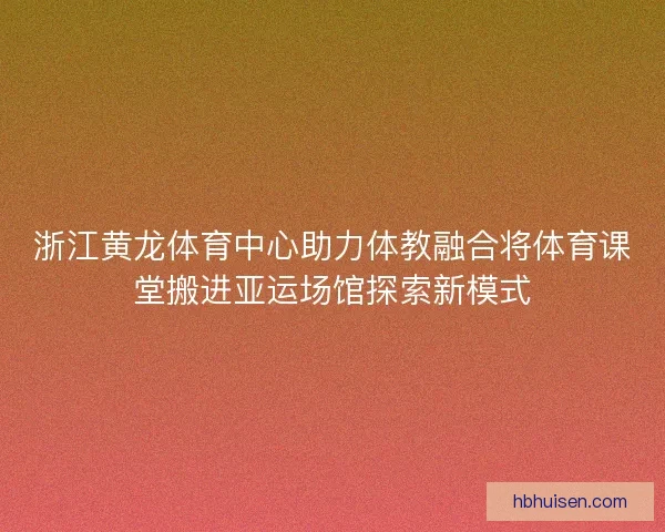 浙江黄龙体育中心助力体教融合将体育课堂搬进亚运场馆探索新模式 浙江黄龙体育中心助力体教融合将体育课堂搬进亚运场馆探索新模式