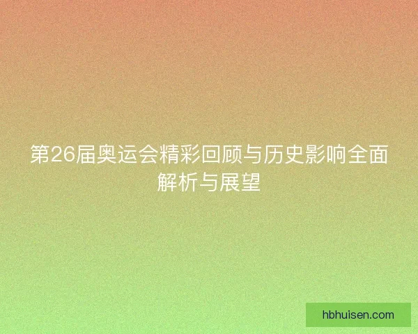 第26届奥运会精彩回顾与历史影响全面解析与展望