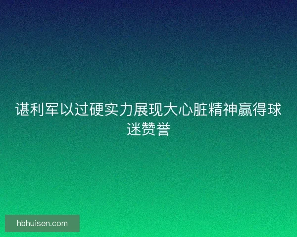 谌利军以过硬实力展现大心脏精神赢得球迷赞誉