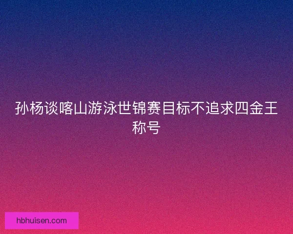 孙杨谈喀山游泳世锦赛目标不追求四金王称号