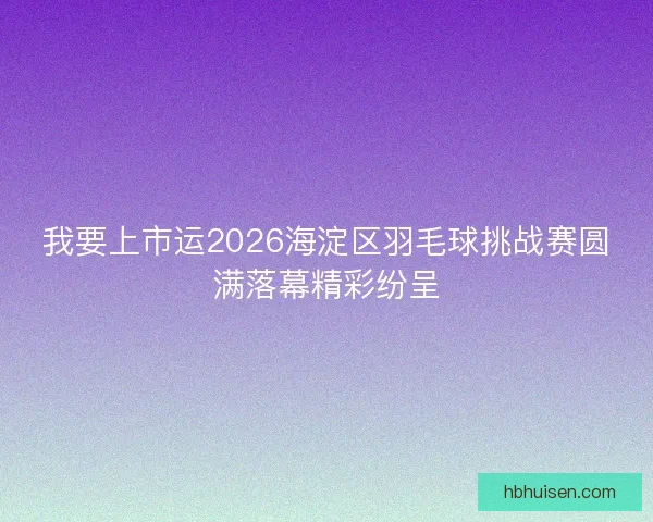 我要上市运2026海淀区羽毛球挑战赛圆满落幕精彩纷呈