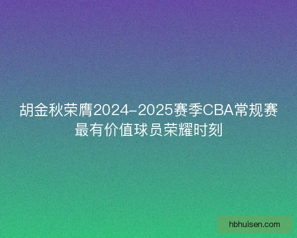 胡金秋荣膺2024-2025赛季CBA常规赛最有价值球员荣耀时刻