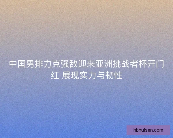 中国男排力克强敌迎来亚洲挑战者杯开门红 展现实力与韧性