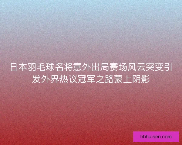 日本羽毛球名将意外出局赛场风云突变引发外界热议冠军之路蒙上阴影