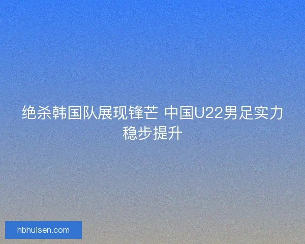 绝杀韩国队展现锋芒 中国U22男足实力稳步提升