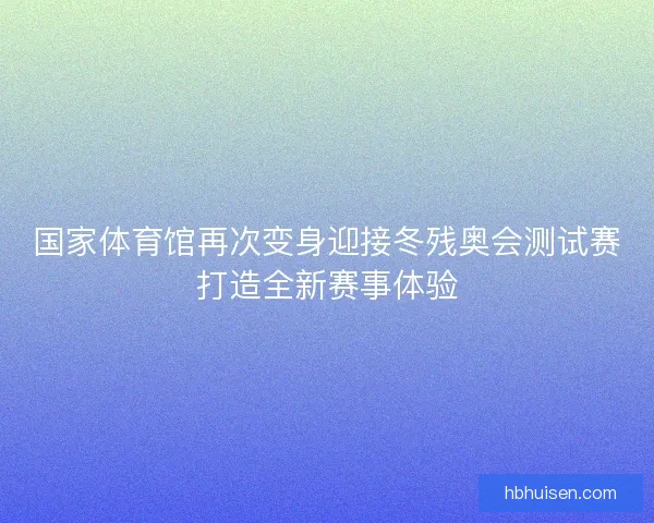 国家体育馆再次变身迎接冬残奥会测试赛打造全新赛事体验