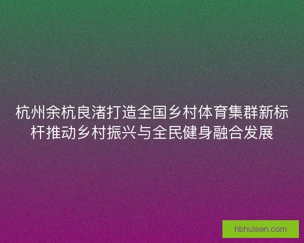 杭州余杭良渚打造全国乡村体育集群新标杆推动乡村振兴与全民健身融合发展 杭州余杭良渚打造全国乡村体育集群新标杆推动乡村振兴与全民健身融合发展