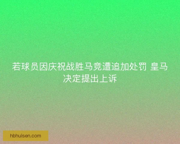 若球员因庆祝战胜马竞遭追加处罚 皇马决定提出上诉