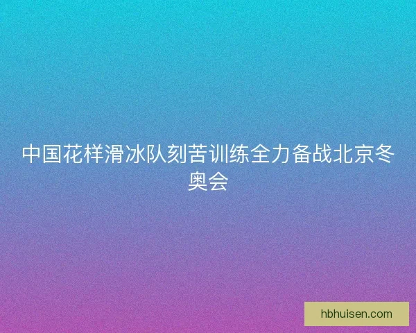 中国花样滑冰队刻苦训练全力备战北京冬奥会