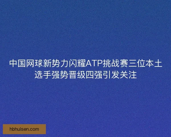 中国网球新势力闪耀ATP挑战赛三位本土选手强势晋级四强引发关注