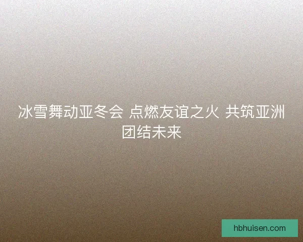 冰雪舞动亚冬会 点燃友谊之火 共筑亚洲团结未来